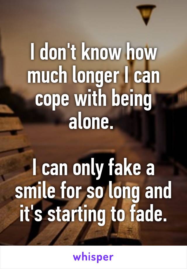 I don't know how much longer I can cope with being alone. 

I can only fake a smile for so long and it's starting to fade.