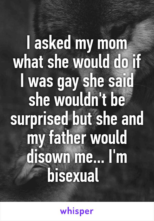 I asked my mom what she would do if I was gay she said she wouldn't be surprised but she and my father would disown me... I'm bisexual  