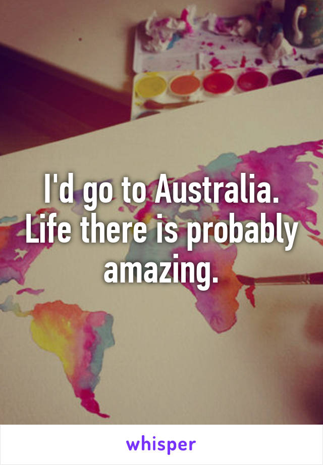 I'd go to Australia. Life there is probably amazing.