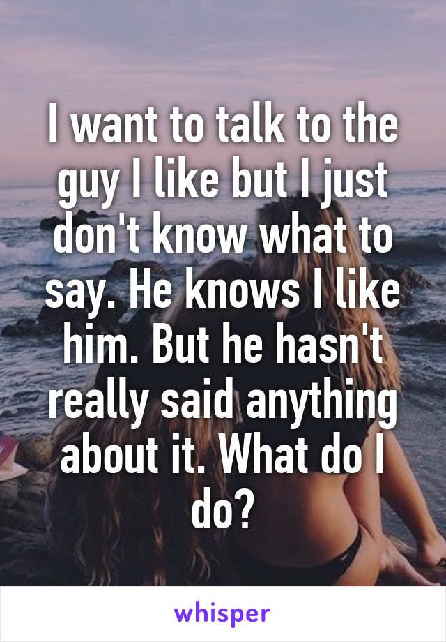 I want to talk to the guy I like but I just don't know what to say. He knows I like him. But he hasn't really said anything about it. What do I do?