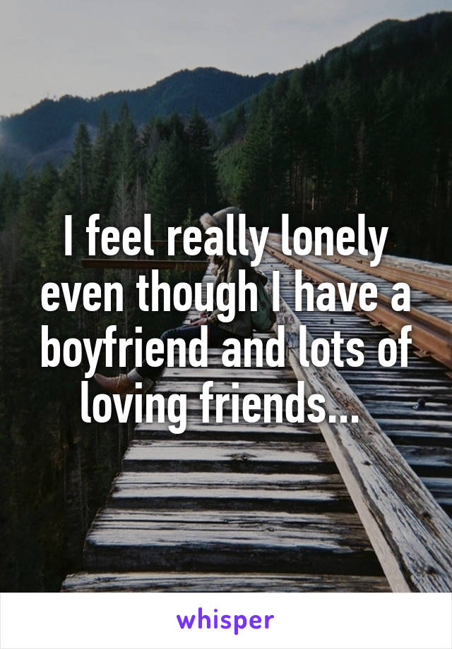 I feel really lonely even though I have a boyfriend and lots of loving friends... 