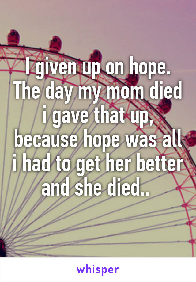 I given up on hope. The day my mom died i gave that up, because hope was all i had to get her better and she died.. 
