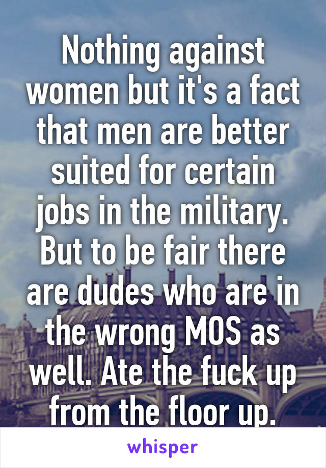 Nothing against women but it's a fact that men are better suited for certain jobs in the military. But to be fair there are dudes who are in the wrong MOS as well. Ate the fuck up from the floor up.