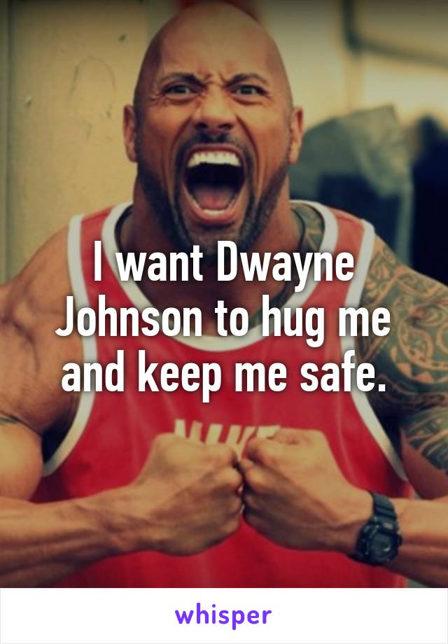 I want Dwayne Johnson to hug me and keep me safe.