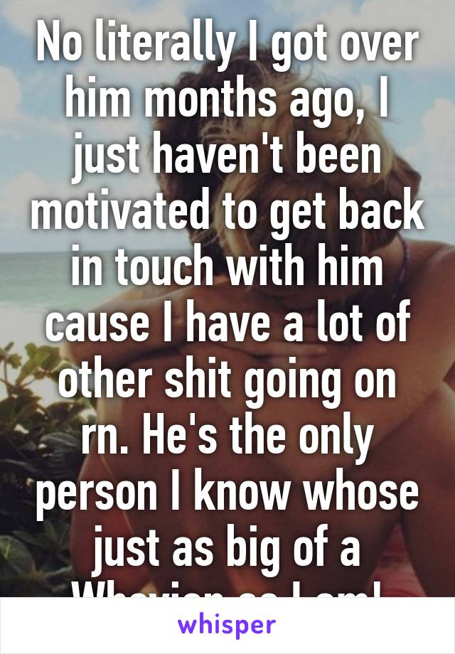 No literally I got over him months ago, I just haven't been motivated to get back in touch with him cause I have a lot of other shit going on rn. He's the only person I know whose just as big of a Whovian as I am!