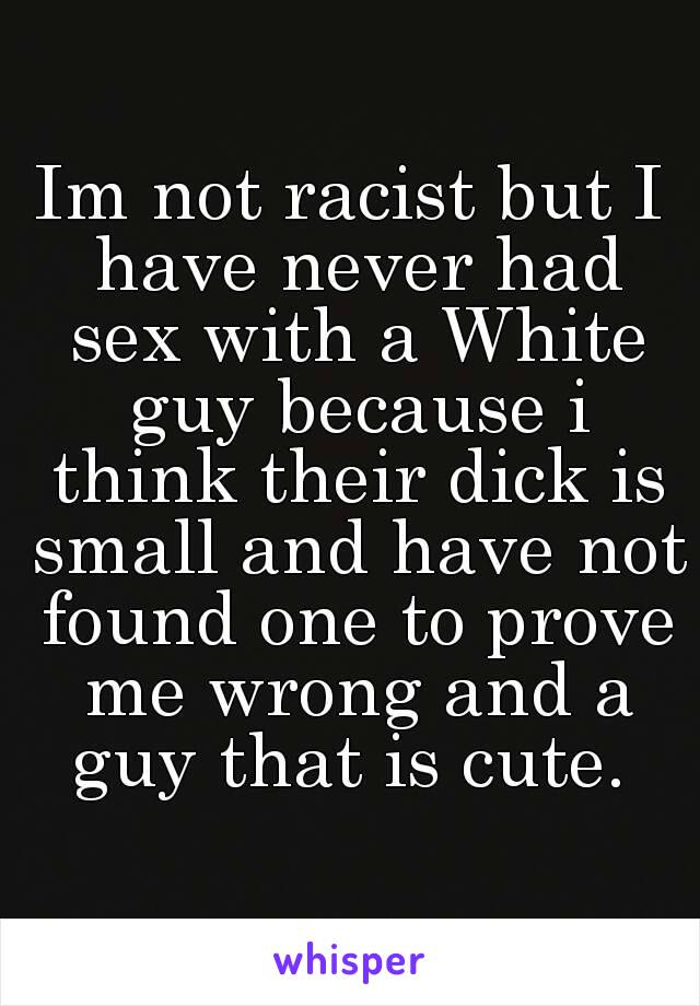 Im not racist but I have never had sex with a White guy because i think their dick is small and have not found one to prove me wrong and a guy that is cute. 