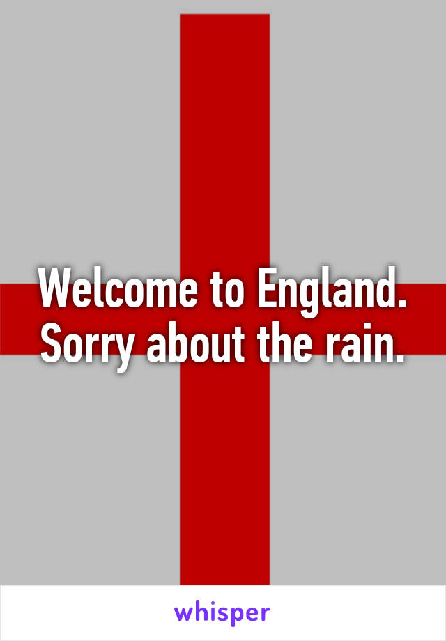 Welcome to England. Sorry about the rain.