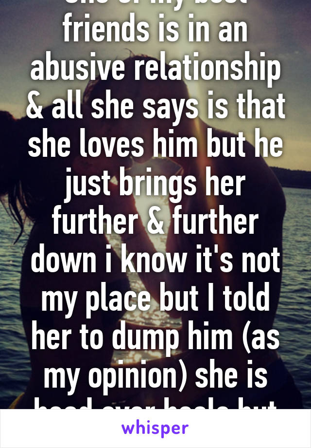 One of my best friends is in an abusive relationship & all she says is that she loves him but he just brings her further & further down i know it's not my place but I told her to dump him (as my opinion) she is head over heels but cries every night