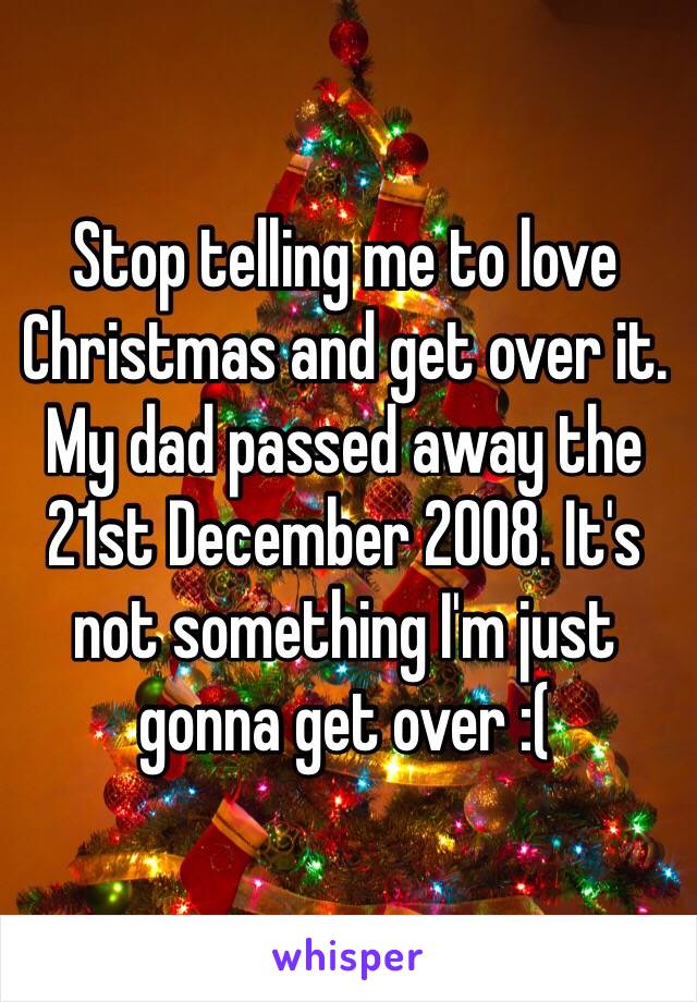 Stop telling me to love Christmas and get over it. My dad passed away the 21st December 2008. It's not something I'm just gonna get over :(