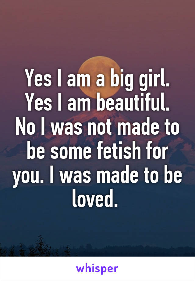 Yes I am a big girl. Yes I am beautiful. No I was not made to be some fetish for you. I was made to be loved. 