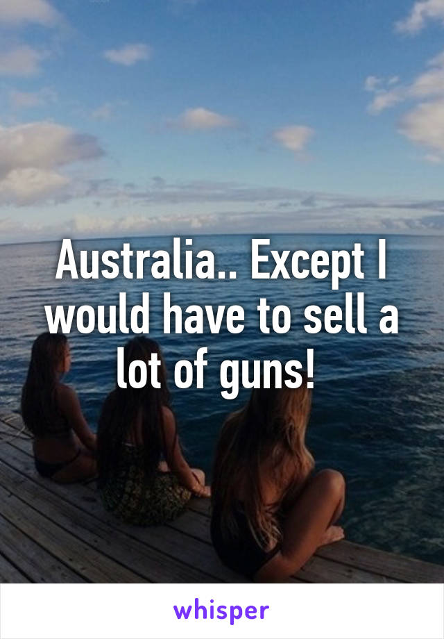 Australia.. Except I would have to sell a lot of guns! 