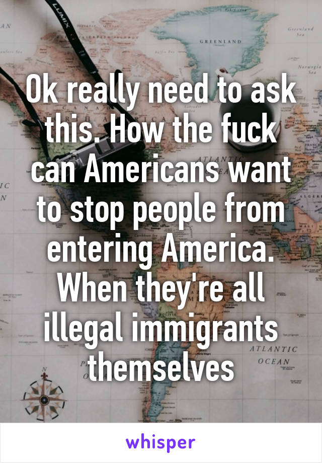 Ok really need to ask this. How the fuck can Americans want to stop people from entering America. When they're all illegal immigrants themselves