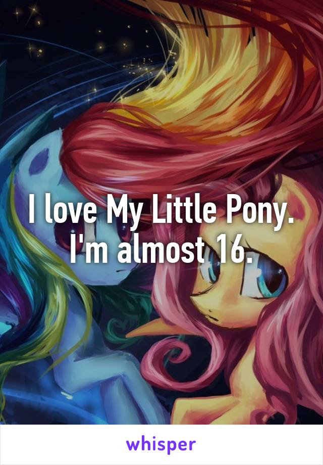 I love My Little Pony. I'm almost 16.