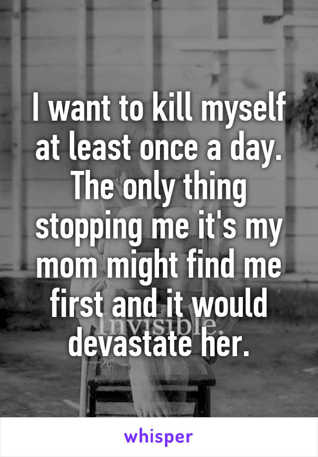 I want to kill myself at least once a day. The only thing stopping me it's my mom might find me first and it would devastate her.