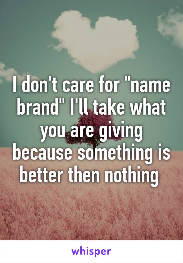 I don't care for "name brand" I'll take what you are giving because something is better then nothing 