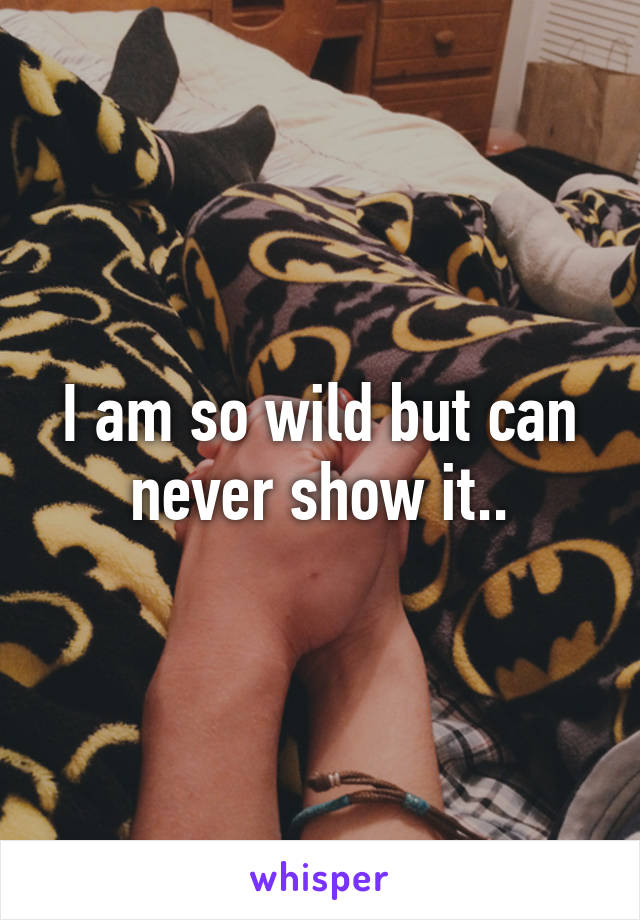 I am so wild but can never show it..