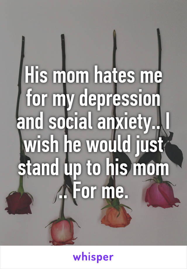 His mom hates me for my depression and social anxiety.. I wish he would just stand up to his mom .. For me.