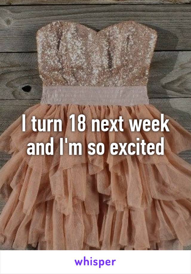 I turn 18 next week and I'm so excited