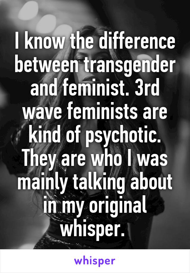 I know the difference between transgender and feminist. 3rd wave feminists are kind of psychotic. They are who I was mainly talking about in my original whisper. 