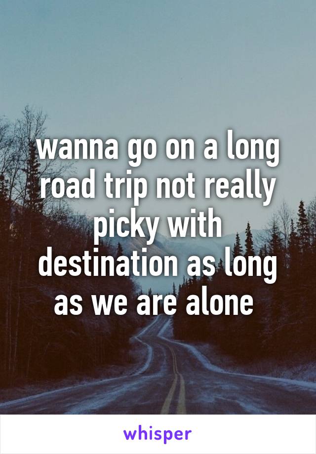 wanna go on a long road trip not really picky with destination as long as we are alone 