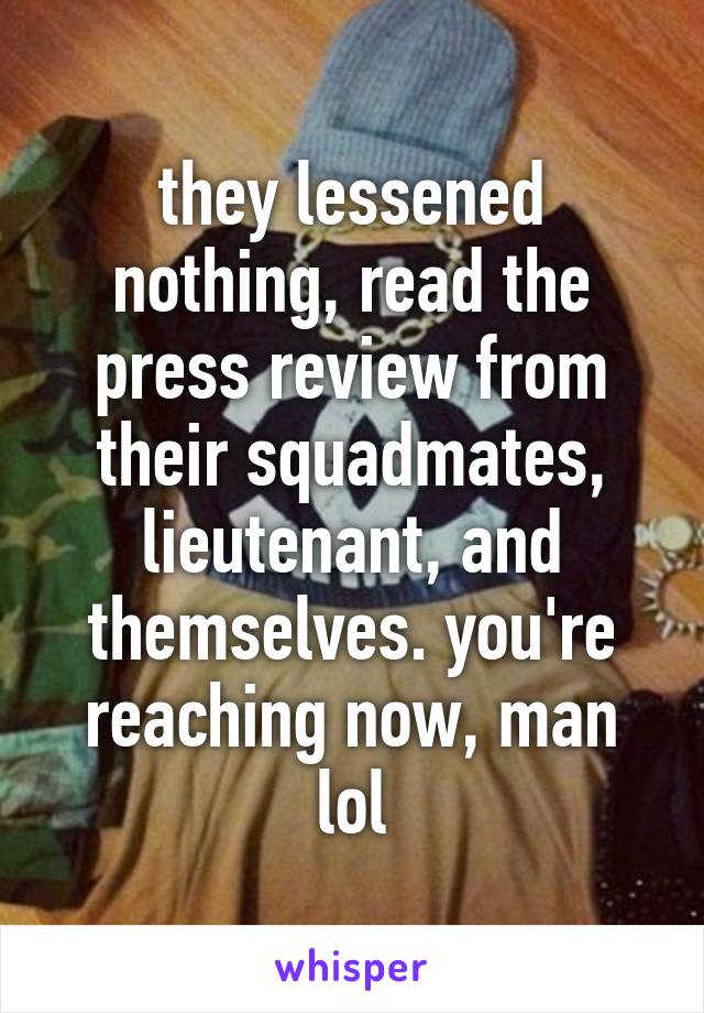 they lessened nothing, read the press review from their squadmates, lieutenant, and themselves. you're reaching now, man lol