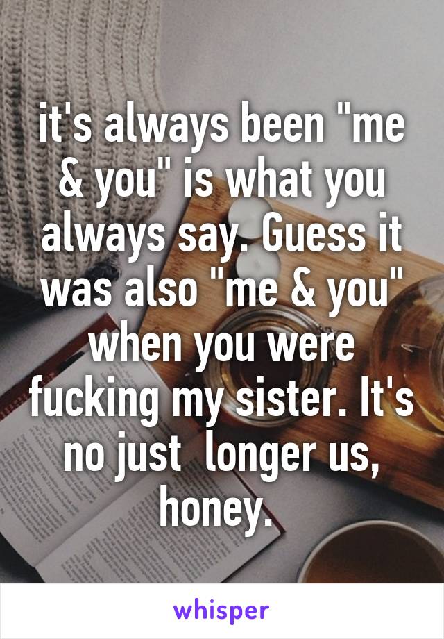 it's always been "me & you" is what you always say. Guess it was also "me & you" when you were fucking my sister. It's no just  longer us, honey. 