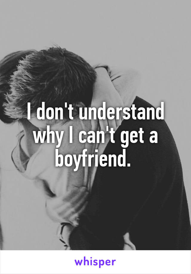 I don't understand why I can't get a boyfriend. 