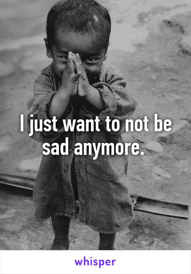 I just want to not be sad anymore. 