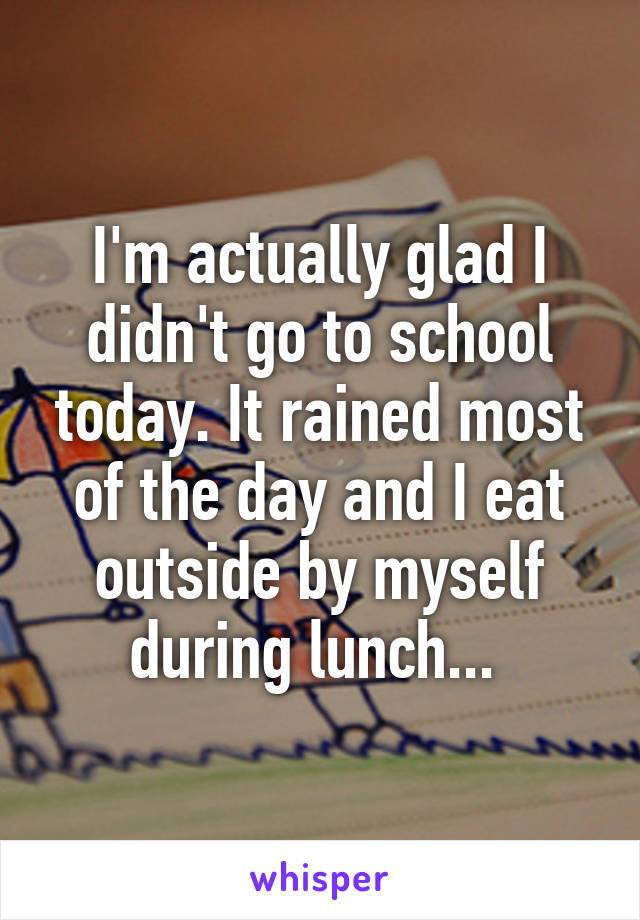 I'm actually glad I didn't go to school today. It rained most of the day and I eat outside by myself during lunch... 