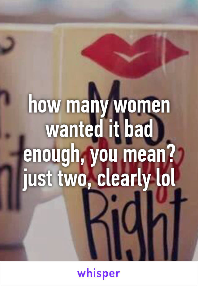 how many women wanted it bad enough, you mean? just two, clearly lol