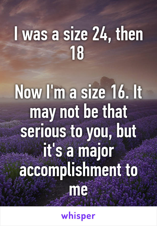I was a size 24, then 18 

Now I'm a size 16. It may not be that serious to you, but it's a major accomplishment to me