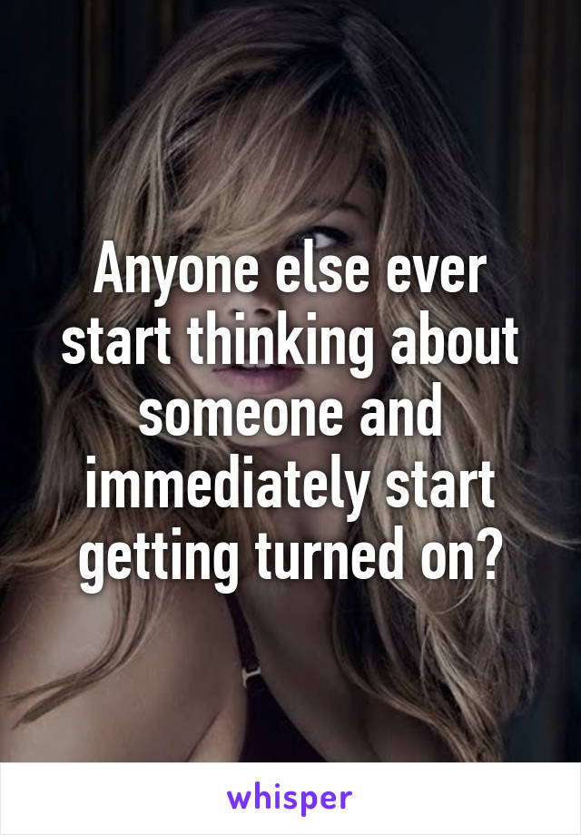 Anyone else ever start thinking about someone and immediately start getting turned on?