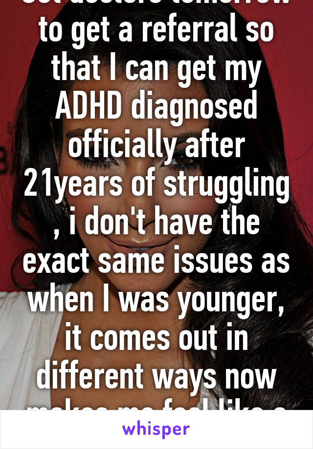 Got doctors tomorrow to get a referral so that I can get my ADHD diagnosed officially after 21years of struggling , i don't have the exact same issues as when I was younger, it comes out in different ways now makes me feel like a kid 