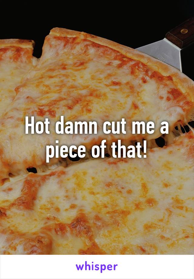 Hot damn cut me a piece of that!