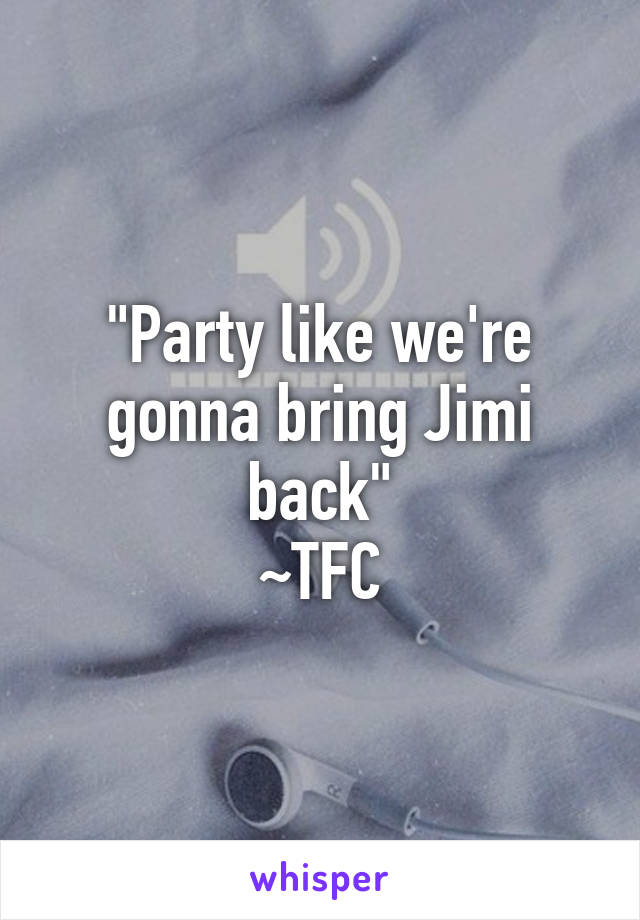 "Party like we're gonna bring Jimi back"
~TFC