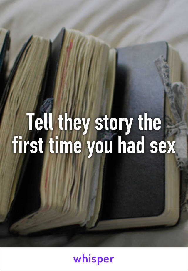 Tell they story the first time you had sex