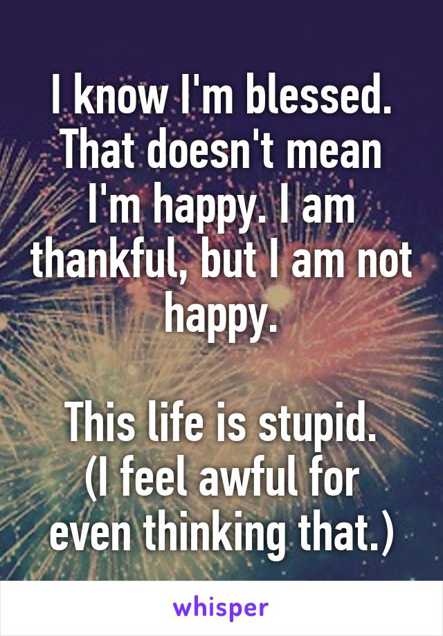 I know I'm blessed. That doesn't mean I'm happy. I am thankful, but I am not happy.

This life is stupid.
(I feel awful for even thinking that.)