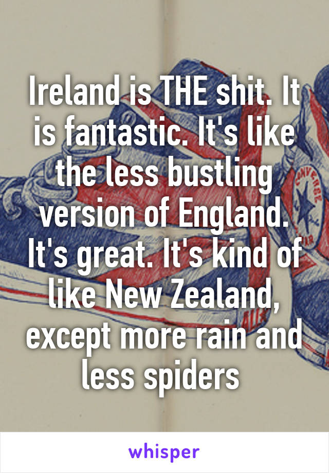 Ireland is THE shit. It is fantastic. It's like the less bustling version of England. It's great. It's kind of like New Zealand, except more rain and less spiders 