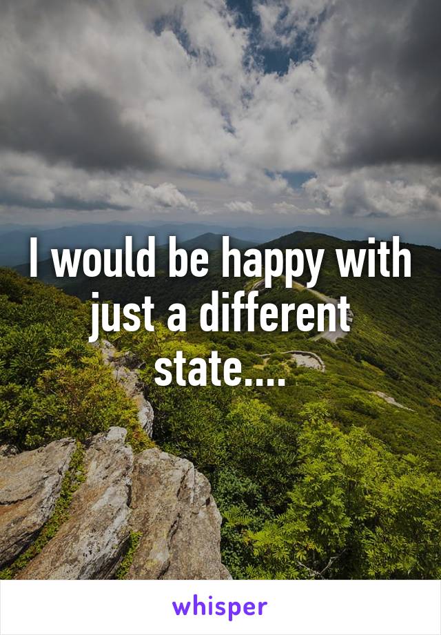 I would be happy with just a different state....