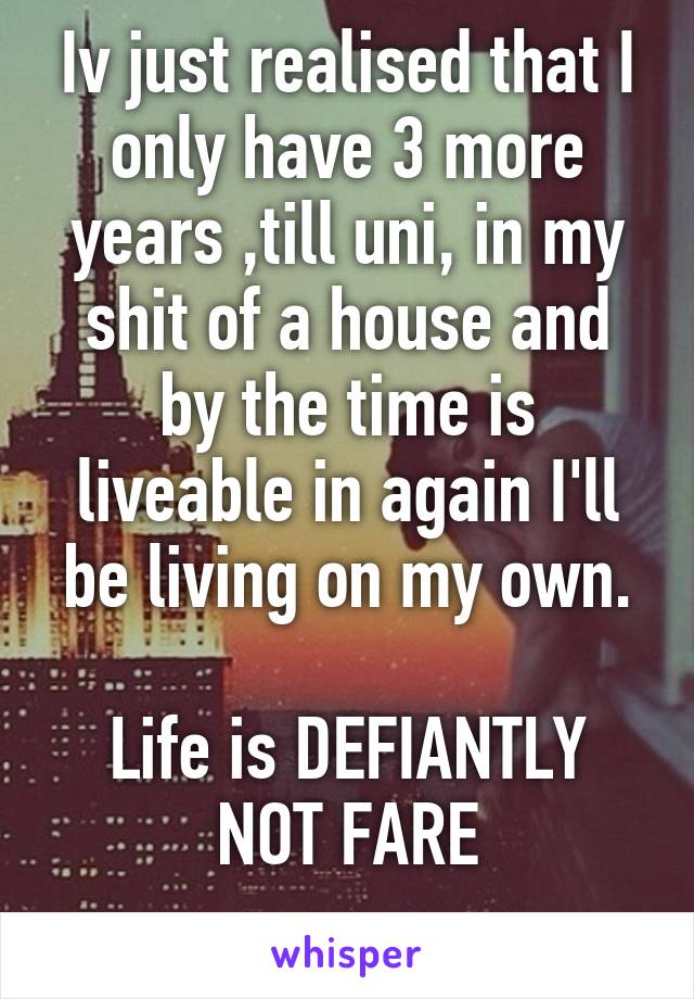 Iv just realised that I only have 3 more years ,till uni, in my shit of a house and by the time is liveable in again I'll be living on my own.

Life is DEFIANTLY NOT FARE
 