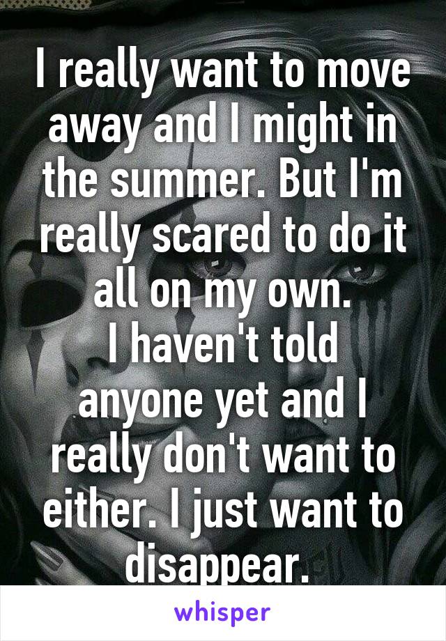 I really want to move away and I might in the summer. But I'm really scared to do it all on my own.
I haven't told anyone yet and I really don't want to either. I just want to disappear. 