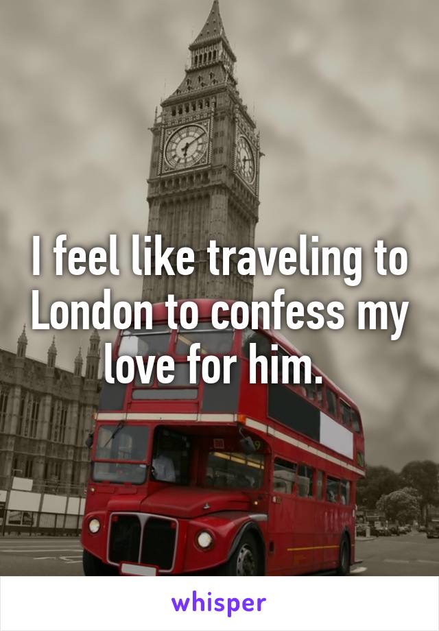 I feel like traveling to London to confess my love for him. 