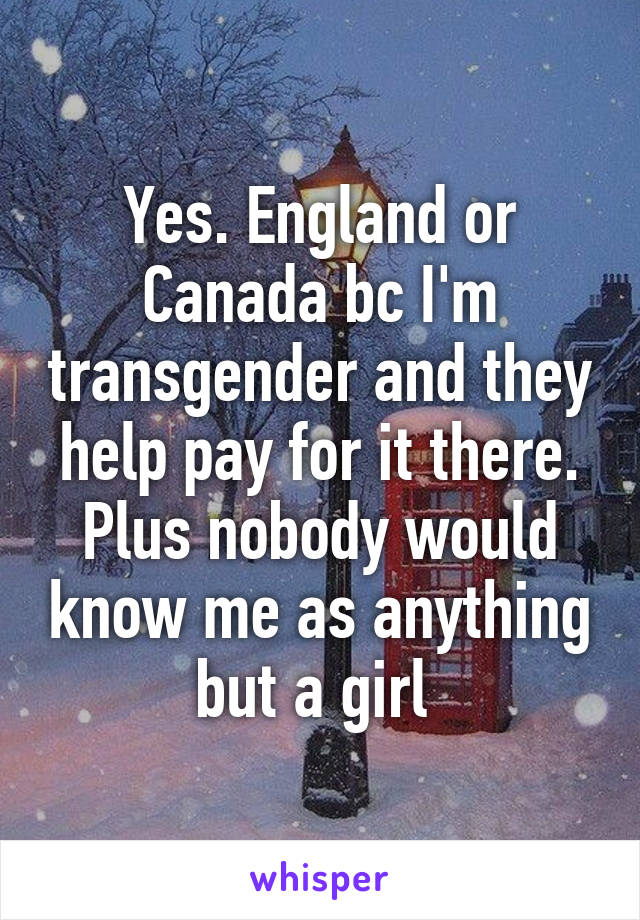 Yes. England or Canada bc I'm transgender and they help pay for it there. Plus nobody would know me as anything but a girl 