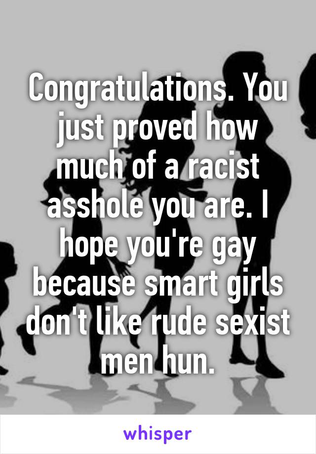 Congratulations. You just proved how much of a racist asshole you are. I hope you're gay because smart girls don't like rude sexist men hun.