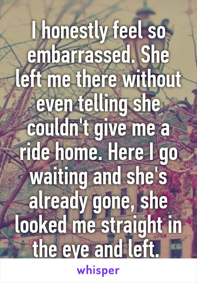 I honestly feel so embarrassed. She left me there without even telling she couldn't give me a ride home. Here I go waiting and she's already gone, she looked me straight in the eye and left. 