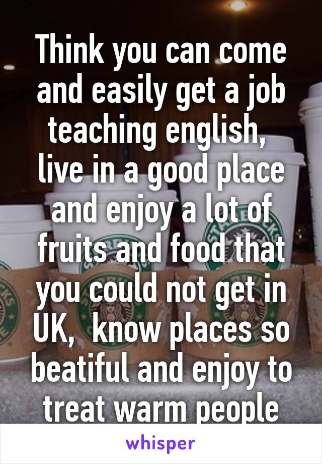 Think you can come and easily get a job teaching english,  live in a good place and enjoy a lot of fruits and food that you could not get in UK,  know places so beatiful and enjoy to treat warm people