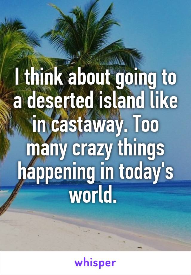 I think about going to a deserted island like in castaway. Too many crazy things happening in today's world. 