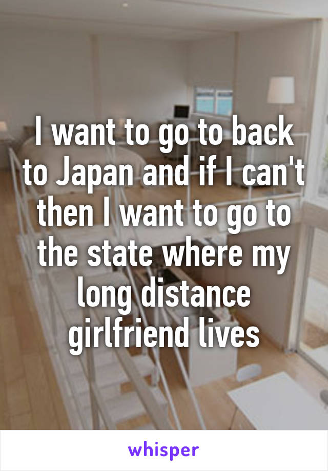 I want to go to back to Japan and if I can't then I want to go to the state where my long distance girlfriend lives