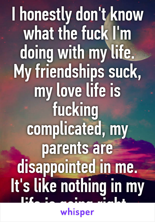 I honestly don't know what the fuck I'm doing with my life. My friendships suck, my love life is fucking 
complicated, my parents are disappointed in me. It's like nothing in my life is going right. 