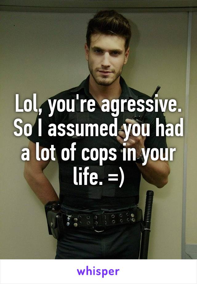 Lol, you're agressive. So I assumed you had a lot of cops in your life. =)